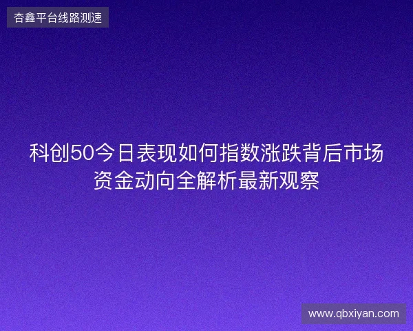 科创50今日表现如何指数涨跌背后市场资金动向全解析最新观察